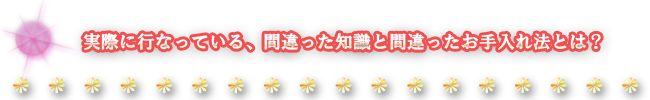 実際に行っている、間違った知識と間違ったお手入れ法とは？