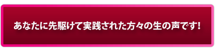 あなたに先駆けて実践された方々の生の声です