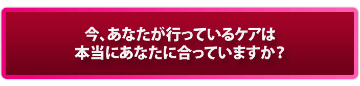 今、あなたが行っているケアは、合っていますか？