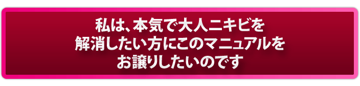 私は、本気で大人ニキビを解消したい方にこのマニュアルをお譲りしたいのです。